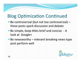 Blog	
  Op)miza)on	
  Con)nued	
  
— Be	
  controversial	
  (but	
  not	
  too	
  controversial)	
  –	
  
   these	
  posts	
  spark	
  discussion	
  and	
  debate	
  	
  
— Be	
  simple,	
  keep	
  )tles	
  brief	
  and	
  concise	
  	
  -­‐	
  A	
  
   look	
  at	
  	
  Google+	
  
— Be	
  newsworthy	
  –	
  relevant	
  breaking	
  news-­‐type	
  
   post	
  perform	
  well	
  


45
 