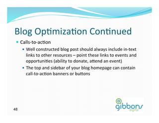 Blog	
  Op)miza)on	
  Con)nued	
  
 —  Calls-­‐to-­‐ac)on	
  
      —  Well	
  constructed	
  blog	
  post	
  should	
  always	
  include	
  in-­‐text	
  
          links	
  to	
  other	
  resources	
  –	
  point	
  these	
  links	
  to	
  events	
  and	
  
          opportuni)es	
  (ability	
  to	
  donate,	
  a`end	
  an	
  event)	
  
      —  The	
  top	
  and	
  sidebar	
  of	
  your	
  blog	
  homepage	
  can	
  contain	
  
          call-­‐to-­‐ac)on	
  banners	
  or	
  bu`ons	
  




48
 