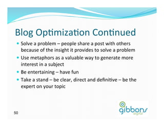 Blog	
  Op)miza)on	
  Con)nued	
  
 —  Solve	
  a	
  problem	
  –	
  people	
  share	
  a	
  post	
  with	
  others	
  
     because	
  of	
  the	
  insight	
  it	
  provides	
  to	
  solve	
  a	
  problem	
  
 —  Use	
  metaphors	
  as	
  a	
  valuable	
  way	
  to	
  generate	
  more	
  
     interest	
  in	
  a	
  subject	
  
 —  Be	
  entertaining	
  –	
  have	
  fun	
  	
  
 —  Take	
  a	
  stand	
  –	
  be	
  clear,	
  direct	
  and	
  deﬁni)ve	
  –	
  be	
  the	
  
     expert	
  on	
  your	
  topic	
  



50
 
