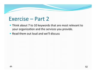Exercise	
  –	
  Part	
  2	
  
—  Think	
  about	
  7	
  to	
  10	
  keywords	
  that	
  are	
  most	
  relevant	
  to	
  
    your	
  organiza)on	
  and	
  the	
  services	
  you	
  provide.	
  
—  Read	
  them	
  out	
  loud	
  and	
  we’ll	
  discuss	
  




‹#›                                                                                            52
 