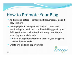 How	
  to	
  Promote	
  Your	
  Blog	
  
—  As	
  discussed	
  before	
  –	
  compelling	
  )tles,	
  images,	
  make	
  it	
  
    easy	
  to	
  share	
  
—  Leverage	
  your	
  exis)ng	
  connec)ons	
  to	
  create	
  new	
  
    rela)onships	
  –	
  reach	
  out	
  to	
  inﬂuen)al	
  bloggers	
  in	
  your	
  
    ﬁeld	
  to	
  a`racted	
  their	
  a`en)on	
  through	
  men)ons	
  on	
  
    your	
  blog	
  and	
  social	
  media	
  
     —  Create	
  an	
  opportunity	
  for	
  them	
  to	
  share	
  your	
  blog	
  posts	
  
       across	
  their	
  networks	
  
—  Create	
  link-­‐building	
  opportuni)es	
  	
  


54
 