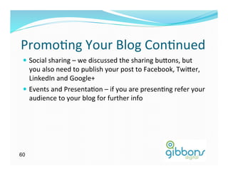 Promo)ng	
  Your	
  Blog	
  Con)nued	
  
 —  Social	
  sharing	
  –	
  we	
  discussed	
  the	
  sharing	
  bu`ons,	
  but	
  
     you	
  also	
  need	
  to	
  publish	
  your	
  post	
  to	
  Facebook,	
  Twi`er,	
  
     LinkedIn	
  and	
  Google+	
  
 —  Events	
  and	
  Presenta)on	
  –	
  if	
  you	
  are	
  presen)ng	
  refer	
  your	
  
     audience	
  to	
  your	
  blog	
  for	
  further	
  info	
  




60
 