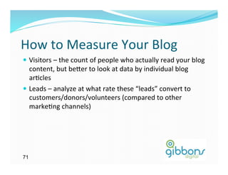How	
  to	
  Measure	
  Your	
  Blog 	
  	
  
—  Visitors	
  –	
  the	
  count	
  of	
  people	
  who	
  actually	
  read	
  your	
  blog	
  
    content,	
  but	
  be`er	
  to	
  look	
  at	
  data	
  by	
  individual	
  blog	
  
    ar)cles	
  
—  Leads	
  –	
  analyze	
  at	
  what	
  rate	
  these	
  “leads”	
  convert	
  to	
  
    customers/donors/volunteers	
  (compared	
  to	
  other	
  
    marke)ng	
  channels)	
  




71
 