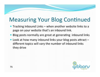 Measuring	
  Your	
  Blog	
  Con)nued	
  
—  Tracking	
  Inbound	
  Links	
  –	
  when	
  another	
  website	
  links	
  to	
  a	
  
    page	
  on	
  your	
  website	
  that’s	
  an	
  inbound	
  link.	
  	
  	
  
—  Blog	
  posts	
  normally	
  are	
  great	
  at	
  genera)ng	
  	
  inbound	
  links	
  
—  Look	
  at	
  how	
  many	
  inbound	
  links	
  your	
  blog	
  posts	
  a`ract	
  –	
  
    diﬀerent	
  topics	
  will	
  vary	
  the	
  number	
  of	
  inbound	
  links	
  
    they	
  drive	
  




75
 