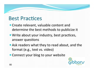 Best	
  Prac)ces	
  
— Create	
  relevant,	
  valuable	
  content	
  and	
  
   determine	
  the	
  best	
  methods	
  to	
  publicize	
  it	
  	
  
— Write	
  about	
  your	
  industry,	
  best	
  prac)ces,	
  
   answer	
  ques)ons	
  
— Ask	
  readers	
  what	
  they	
  to	
  read	
  about,	
  and	
  the	
  
   format	
  (e.g.,	
  text	
  vs.	
  video)	
  
— Connect	
  your	
  blog	
  to	
  your	
  website	
  

80
 