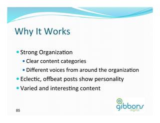 Why	
  It	
  Works	
  
— Strong	
  Organiza)on	
  
    —  Clear	
  content	
  categories	
  
    —  Diﬀerent	
  voices	
  from	
  around	
  the	
  organiza)on	
  
— Eclec)c,	
  oveat	
  posts	
  show	
  personality	
  
— Varied	
  and	
  interes)ng	
  content	
  


85
 