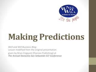 Making Predictions
Well and Will Business Blog:
Lesson modified from the original presentation
given by Brian Engquist (Pearson Publishing) at
The Annual Donostia-San Sebastián ELT Conference
 