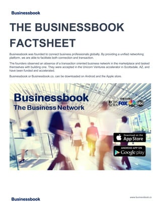 www.businessbook.co
Businessbook
THE BUSINESSBOOK
FACTSHEET
Businessbook was founded to connect business professionals globally. By providing a unified networking
platform, we are able to facilitate both connection and transaction.
The founders observed an absence of a transaction oriented business network in the marketplace and tasked
themselves with building one. They were accepted in the Unicorn Ventures accelerator in Scottsdale, AZ, and
have been funded and accelerated.
Businessbook or Businessbook.co, can be downloaded on Android and the Apple store.
Businessbook
 