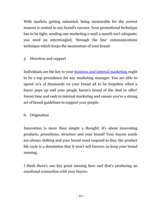 With markets getting saturated, being memorable for the correct
reasons is central to any brand’s success. Your promotional technique
has to be tight, sending one marketing e-mail a month isn’t adequate;
you need an intermingled, ‘through the line' communications
technique which keeps the momentum of your brand.


5. Direction and support


Individuals are the key to your business and internal marketing ought
to be a top precedence for any marketing manager. You are able to
spend 10’s of thousands on your brand all to be forgotten when a
buyer pops up and your people haven’t heard of the deal or offer!
Invest time and cash in internal marketing and ensure you've a strong
set of brand guidelines to support your people.


6. Origination


Innovation is more than simply a thought; it's about innovating
products, procedures, structure and your brand! Your buyers needs
are always shifting and your brand must respond to this; the product
life cycle is a denotation that it won’t sell forever, so keep your brand
running.


I think there's one key point missing here and that’s producing an
emotional connection with your buyers.




                                  - 10 -
 
