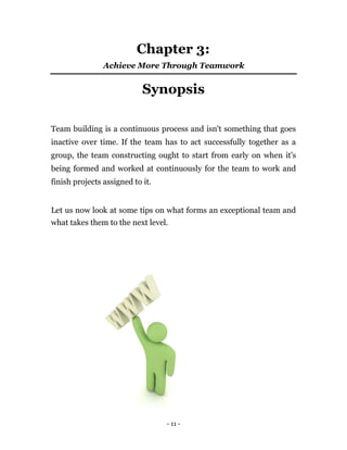 Chapter 3:
                Achieve More Through Teamwork


                            Synopsis

Team building is a continuous process and isn't something that goes
inactive over time. If the team has to act successfully together as a
group, the team constructing ought to start from early on when it's
being formed and worked at continuously for the team to work and
finish projects assigned to it.


Let us now look at some tips on what forms an exceptional team and
what takes them to the next level.




                                  - 11 -
 