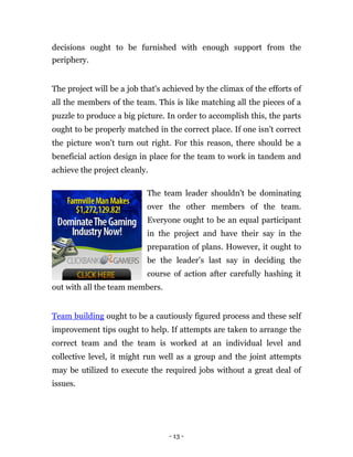 decisions ought to be furnished with enough support from the
periphery.


The project will be a job that's achieved by the climax of the efforts of
all the members of the team. This is like matching all the pieces of a
puzzle to produce a big picture. In order to accomplish this, the parts
ought to be properly matched in the correct place. If one isn't correct
the picture won't turn out right. For this reason, there should be a
beneficial action design in place for the team to work in tandem and
achieve the project cleanly.

                           The team leader shouldn't be dominating
                           over the other members of the team.
                           Everyone ought to be an equal participant
                           in the project and have their say in the
                           preparation of plans. However, it ought to
                           be the leader’s last say in deciding the
                           course of action after carefully hashing it
out with all the team members.


Team building ought to be a cautiously figured process and these self
improvement tips ought to help. If attempts are taken to arrange the
correct team and the team is worked at an individual level and
collective level, it might run well as a group and the joint attempts
may be utilized to execute the required jobs without a great deal of
issues.




                                  - 13 -
 