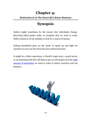 Chapter 4:
      Motivation Is At The Heart Of A Better Business


                          Synopsis

Failure might sometimes be the reason why individuals change.
Receiving failed grades make us recognize that we need to study.
Debts remind us of our inability to look for a source of money.


Getting humiliated gives us the ‘push’ to speak up and fight for
ourselves to save our face from the next embarrassments.


It might be a bitter experience, a friend’s tragic story, a good movie,
or an inspiring book that will help us get up and acquire just the right
amount of motivation we need in order to better ourselves and our
business.




                                 - 14 -
 