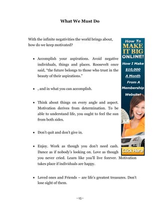 What We Must Do



With the infinite negativities the world brings about,
how do we keep motivated?


     Accomplish your aspirations. Avoid negative
       individuals, things and places. Roosevelt once
       said, “the future belongs to those who trust in the
       beauty of their aspirations.”


     , and in what you can accomplish. 



     Think about things on every angle and aspect.
       Motivation derives from determination. To be
       able to understand life, you ought to feel the sun
       from both sides. 


     Don’t quit and don’t give in. 



     Enjoy. Work as though you don’t need cash.
       Dance as if nobody’s looking on. Love as though
       you never cried. Learn like you’ll live forever. Motivation
       takes place if individuals are happy. 


     Loved ones and Friends – are life’s greatest treasures. Don’t
      lose sight of them. 



                                - 15 -
 