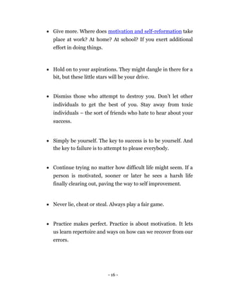  Give more. Where does motivation and self-reformation take
    place at work? At home? At school? If you exert additional
    effort in doing things. 



 Hold on to your aspirations. They might dangle in there for a
  bit, but these little stars will be your drive. 



 Dismiss those who attempt to destroy you. Don’t let other
    individuals to get the best of you. Stay away from toxic
    individuals – the sort of friends who hate to hear about your
    success. 


 Simply be yourself. The key to success is to be yourself. And
  the key to failure is to attempt to please everybody. 



 Continue trying no matter how difficult life might seem. If a
    person is motivated, sooner or later he sees a harsh life
    finally clearing out, paving the way to self improvement. 



 Never lie, cheat or steal. Always play a fair game. 



 Practice makes perfect. Practice is about motivation. It lets
    us learn repertoire and ways on how can we recover from our
    errors. 







                                - 16 -
 