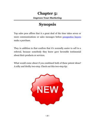 Chapter 5:
                    Improve Your Marketing


                           Synopsis

Top sales pros affirm that it a great deal of the time takes seven or
more communications or sales messages before prospective buyers
make a purchase.


They in addition to that confirm that it’s normally easier to sell to a
referral, because somebody they know gave favorable testimonial
about their products or services.


What would come about if you combined both of these potent ideas?
A nifty and thrifty two-step. Check out this two-step tip:




                                    - 18 -
 