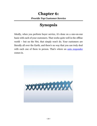 Chapter 6:
                 Provide Top Customer Service


                          Synopsis

Ideally, when you perform buyer service, it's done on a one-on-one
basis with each of your customers. That works quite well in the offline
world – but on the Net, that simply won't do. Your customers are
literally all over the Earth, and there's no way that you can truly deal
with each one of them in person. That's where an auto responder
comes in.




                                 - 20 -
 
