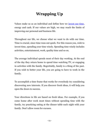 Wrapping Up

Values make us as an individual and define how we invest our time,
energy and cash. If our values are high, we may reach the limits of
improving our personal and business life.


Throughout our life, we choose what we want to do with our time.
Time is crucial, since time runs out quick. For this reason you, wish to
invest time, spending your time wisely. Spending time wisely includes
activities, entertainment, work, quality time and so on.


The average individual spends most of their day working. At the end
of the day they return home to spend time watching TV, or engaging
in activities with the family. Regrettably, family is a thing of the past.
If you wish to better your life, you are going to have to work in the
family.


To accomplish a time frame that works for everybody try considering
discovering new interests. If you discover fresh ideas, it will help you
open the doors to success.


Your directions in life are based on fresh ideas. For example, if you
come home after work most times without spending time with the
family, try practicing eating at the dinner table each night with your
family. Don't allow room for excuses.




                                  - 23 -
 