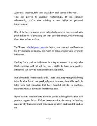 As you eat together, take time to ask how each person’s day went.
This has proven to enhance relationships. If you enhance
relationship, you're also building a new bridge to personal
improvement.


One of the biggest errors some individuals make is hanging out with
poor influences. If you hang out with poor influences, you're wasting
time. Your values are low.


You'll have to build your values to better your personal and business
life by changing company. You want to hang around with favorable
influences.


Finding fresh positive influences is a key to success. Anybody who
thinks positive will rub off on you, is right. To have new positive
influences you have to learn communication skills.


Don’t be afraid to smile and say hi. There's nothing wrong with being
friendly. One has to use good judgment however, since this world is
filled with foul characters that have harmful intents. In addition,
many individuals nowadays fear friendliness.


If you learn to communicate however, you're building blocks that lead
you to a happier future. Failure to communicate is among the leading
reasons why businesses fail, relationships falter, and kids kill and so
on.



                                 - 24 -
 