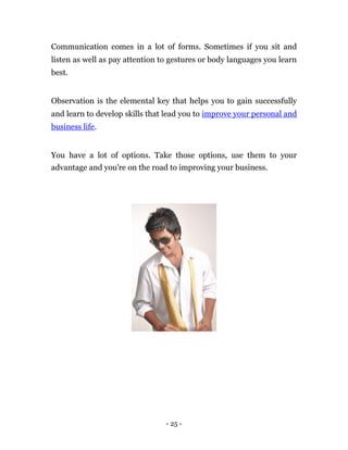 Communication comes in a lot of forms. Sometimes if you sit and
listen as well as pay attention to gestures or body languages you learn
best.


Observation is the elemental key that helps you to gain successfully
and learn to develop skills that lead you to improve your personal and
business life.


You have a lot of options. Take those options, use them to your
advantage and you're on the road to improving your business.




                                 - 25 -
 