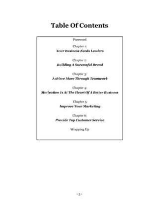 Table Of Contents

                   Foreword

                  Chapter 1:
         Your Business Needs Leaders

                  Chapter 2:
         Building A Successful Brand

                 Chapter 3:
      Achieve More Through Teamwork

                   Chapter 4:
Motivation Is At The Heart Of A Better Business

                  Chapter 5:
           Improve Your Marketing

                  Chapter 6:
        Provide Top Customer Service

                 Wrapping Up




                     -3-
 