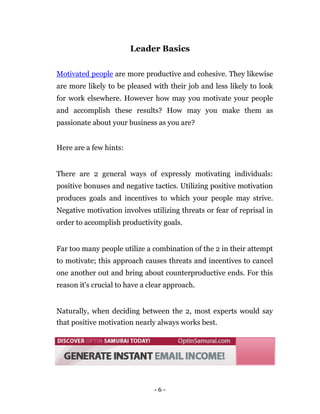 Leader Basics

Motivated people are more productive and cohesive. They likewise
are more likely to be pleased with their job and less likely to look
for work elsewhere. However how may you motivate your people
and accomplish these results? How may you make them as
passionate about your business as you are?


Here are a few hints:


There are 2 general ways of expressly motivating individuals:
positive bonuses and negative tactics. Utilizing positive motivation
produces goals and incentives to which your people may strive.
Negative motivation involves utilizing threats or fear of reprisal in
order to accomplish productivity goals.


Far too many people utilize a combination of the 2 in their attempt
to motivate; this approach causes threats and incentives to cancel
one another out and bring about counterproductive ends. For this
reason it's crucial to have a clear approach.


Naturally, when deciding between the 2, most experts would say
that positive motivation nearly always works best.




                               -6-
 