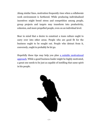 Along similar lines, motivation frequently rises when a collaborate
work environment is furthered. While producing individualized
incentives might breed stress and competition among people,
group projects and targets may transform into productivity,
cohesion, and more propelled people, even on an individual level.


Bear in mind that a desire to construct a team culture ought to
carry over into other areas. People who are good fit for the
business ought to be sought out. People who detract from it,
conversely, ought to probably be let go.


Hopefully these tips may help you plan a suitable motivational
approach. While a good business leader might be highly motivated,
a great one needs to be just as capable of instilling that same spirit
in his people.




                               -7-
 
