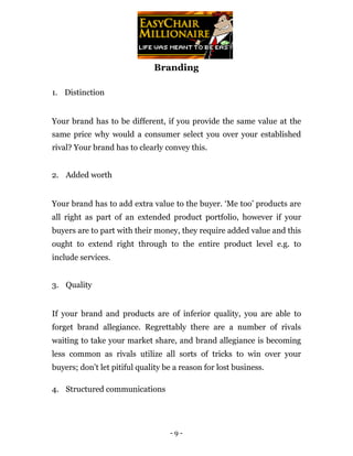 Branding

1. Distinction


Your brand has to be different, if you provide the same value at the
same price why would a consumer select you over your established
rival? Your brand has to clearly convey this.


2. Added worth


Your brand has to add extra value to the buyer. ‘Me too’ products are
all right as part of an extended product portfolio, however if your
buyers are to part with their money, they require added value and this
ought to extend right through to the entire product level e.g. to
include services.


3. Quality


If your brand and products are of inferior quality, you are able to
forget brand allegiance. Regrettably there are a number of rivals
waiting to take your market share, and brand allegiance is becoming
less common as rivals utilize all sorts of tricks to win over your
buyers; don’t let pitiful quality be a reason for lost business.

4. Structured communications




                                   -9-
 