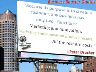 Business Booster Quotes "Because its purpose is to create a customer, any business has  only two - functions:  Marketing and Innovation.  Marketing and Innovation produce results.  All the rest are costs." --Peter Drucker 