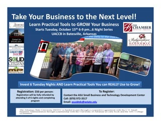 Take Your Business to the Next Level!
Learn Practical Tools to GROW Your Business
Starts Tuesday, October 15th 6‐9 pm…6 Night Series
UACCB in Batesville, Arkansas
To Register:  
Contact the ASU Small Business and Technology Development Center  
Call: (870) 972‐3517 
Email: asusbtdc@astate.edu
Registration: $50 per person:  
Registration will be fully refunded by 
attending 5 of 6 nights and completing 
program
Invest 6 Tuesday Nights AND Learn Practical Tools You can REALLY Use to Grow!
 