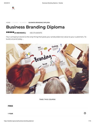 8/23/2019 Business Branding Diploma - Edukite
https://edukite.org/course/business-branding-diploma/ 1/10
HOME / COURSE / BUSINESS / BUSINESS BRANDING DIPLOMA
Business Branding Diploma
( 8 REVIEWS ) 492 STUDENTS
Your company’s brand is the only thing that gives your product/service value to your customers. To
build a brand today …

FREE
1 YEAR
TAKE THIS COURSE
 