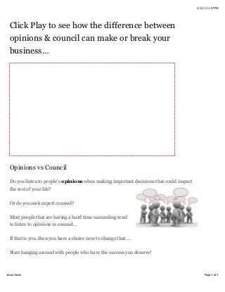 5/13/13 1:07 PM
Page 1 of 3about:blank
Click Play to see how the difference between
opinions & council can make or break your
business…
Opinions vs Council
Do you listen to people’s opinions when making important decisions that could impact
the rest of your life?
Or do you seek expert counsel?
Most people that are having a hard time succeeding tend
to listen to opinions vs counsel…
If that is you, then you have a choice now to change that....
Start hanging around with people who have the success you deserve!
 