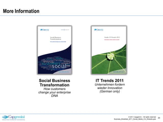 More Information




               Social Business          IT Trends 2011
               Transformation           Unternehmen fordern
                  How customers          wieder Innovation
               change your enterprise      (German only)
                       DNA




                                                                       © 2011 Capgemini – All rights reserved
                                                                                                                20
                                                    Business_Breakfast_2011_Social_Media_CG_Website.pptx
 
