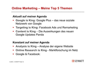 Online Marketing – Meine Top 5 Themen

     Aktuell auf meiner Agenda
       Google is King: Google Plus – das neue soziale
       Netzwerk von Google
       Targeting is King: Facebook Ads und Remarketing
       Content is King – Die Auswirkungen des neuen
       Google Updates Panda

     Konstant auf meiner Agenda
       Analysis is King – Analyse der eigene Website
       Online Research is King - Marktforschung im Netz
       Google & Facebook:

© 2010 - 121WATT Folie 10
 