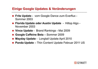 Einige Google Updates & Veränderungen

 Fritz Update - vom Google Dance zum Everflux -
 Sommer 2003
 Florida Update oder Austin Update - Hiltop Algo -
 November 2003
 Vince Update - Brand Rankings - Mai 2009
 Google Caffeine Beta – Sommer 2009
 Mayday Update - Longtail Update April 2010
 Panda Update – Thin Content Update Februar 2011 US
 