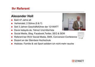 Ihr Referent

Alexander Holl
 Bald 47 Jahre alt
 Verheiratet, 2 Söhne (5 & 7)
 Seit 3 Jahren Geschäftsführer der 121WATT
 Davor kalaydo.de, Yahoo! Und AltaVista
 Social Media, Blog, Facebook,Twitter, SEO & SEM
 Referent bei WUV Social Media, SMX, Conversion Conference
 Dozent an der Steinbeis Hochschule
 Hobbies: Familie & viel Sport seitdem ich nicht mehr rauche
 