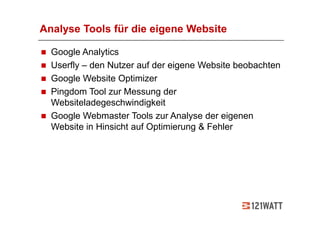 Analyse Tools für die eigene Website

  Google Analytics
  Userfly – den Nutzer auf der eigene Website beobachten
  Google Website Optimizer
  Pingdom Tool zur Messung der
  Websiteladegeschwindigkeit
  Google Webmaster Tools zur Analyse der eigenen
  Website in Hinsicht auf Optimierung & Fehler
 