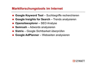 Marktforschungstools im Internet

  Google Keyword Tool – Suchbegriffe recherchieren
  Google Insights for Search – Trends analysieren
  Opensiteexplorer – SEO Analyse
  Semrush – Adwords analysieren
  Sistrix – Google Sichtbarkeit überprüfen
  Google AdPlanner – Webseiten analysieren
 
