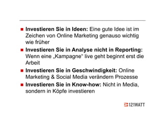Investieren Sie in Ideen: Eine gute Idee ist im
Zeichen von Online Marketing genauso wichtig
wie früher
Investieren Sie in Analyse nicht in Reporting:
Wenn eine „Kampagne“ live geht beginnt erst die
Arbeit
Investieren Sie in Geschwindigkeit: Online
Marketing & Social Media verändern Prozesse
Investieren Sie in Know-how: Nicht in Media,
sondern in Köpfe investieren
 