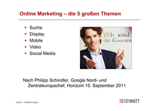 Online Marketing – die 5 großen Themen

              Suche
              Display
              Mobile
              Video
              Social Media




       Nach Philipp Schindler, Google Nord- und
         Zentraleuropachef, Horizont 15. September 2011


© 2010 - 121WATT Folie 8
 