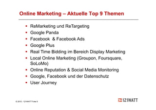 Online Marketing – Aktuelle Top 9 Themen

               ReMarketing und ReTargeting
               Google Panda
               Facebook & Facebook Ads
               Google Plus
               Real Time Bidding im Bereich Display Marketing
               Local Online Marketing (Groupon, Foursquare,
               SoLoMo)
               Online Reputation & Social Media Monitoring
               Google, Facebook und der Datenschutz
               User Journey



© 2010 - 121WATT Folie 9
 