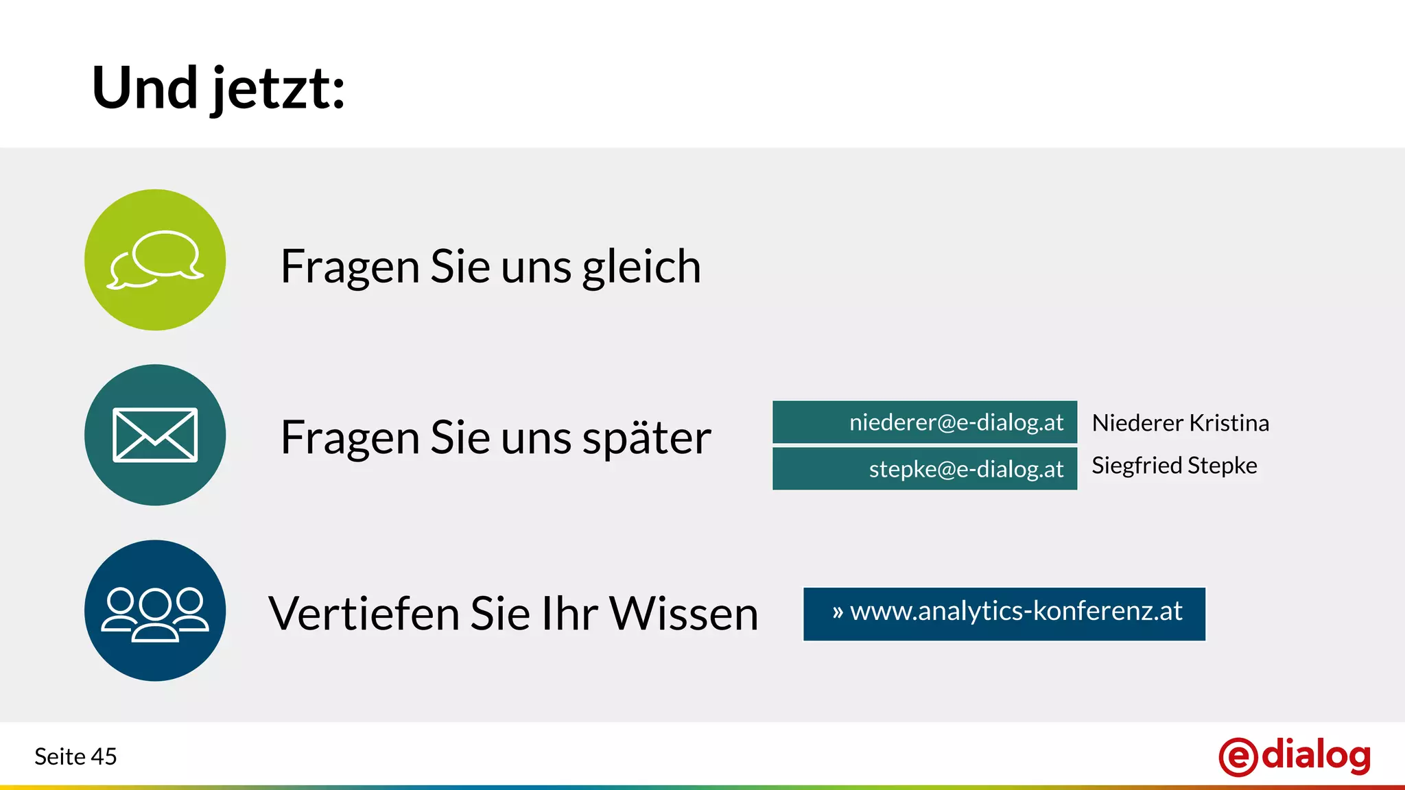 Seite 45
Fragen Sie uns später
Und jetzt:
Fragen Sie uns gleich
niederer@e-dialog.at
stepke@e-dialog.at
Vertiefen Sie Ihr Wissen
Niederer Kristina
Siegfried Stepke
» www.analytics-konferenz.at
 