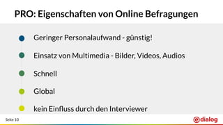Seite 10
PRO: Eigenschaften von Online Befragungen
Geringer Personalaufwand - günstig!
Einsatz von Multimedia - Bilder, Videos, Audios
Schnell
Global
kein Einﬂuss durch den Interviewer
 