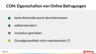 Seite 11
CON: Eigenschaften von Online Befragungen
keine Kontrolle durch den Interviewer
selbstrekrutiert
incentive-getrieben
Grundgesamtheit nicht repräsentativ (?)
 