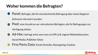 Seite 12
Woher kommen die Befragten?
- Panel: Befragte, die für eine bestimmte Befragung über einen längeren
Zeitraum rekrutiert wurden.
- Pool: eine Anzahl an vor-rekrutierten Befragten, die für Befragungen zur
Verfügung stehen.
- Ad-Hoc: befragt wird, wen man so trifft (z.B. eigene Websitebesucher,
Social Media, Publisher Sites)
- First Party Data: Email-Verteiler, Retargeting-Cookies
 