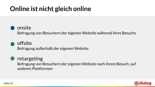 Seite 13
Online ist nicht gleich online
● onsite
Befragung von Besuchern der eigenen Website während ihres Besuchs
● offsite
Befragung außerhalb der eigenen Website
● retargeting
Befragung von Besuchern der eigenen Website nach ihrem Besuch, auf
anderen Plattformen
 