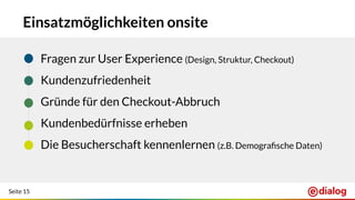 Seite 15
Einsatzmöglichkeiten onsite
● Fragen zur User Experience (Design, Struktur, Checkout)
● Kundenzufriedenheit
● Gründe für den Checkout-Abbruch
● Kundenbedürfnisse erheben
● Die Besucherschaft kennenlernen (z.B. Demograﬁsche Daten)
 