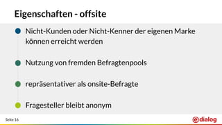 Seite 16
Eigenschaften - offsite
+ Nicht-Kunden oder Nicht-Kenner der eigenen Marke
können erreicht werden
+ Nutzung von fremden Befragtenpools
+ repräsentativer als onsite-Befragte
+ Fragesteller bleibt anonym
 