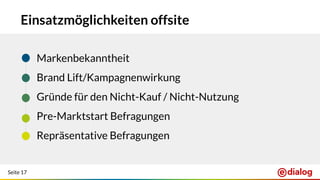 Seite 17
Einsatzmöglichkeiten offsite
● Markenbekanntheit
● Brand Lift/Kampagnenwirkung
● Gründe für den Nicht-Kauf / Nicht-Nutzung
● Pre-Marktstart Befragungen
● Repräsentative Befragungen
 