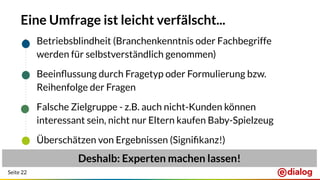 Seite 22
Eine Umfrage ist leicht verfälscht...
● Betriebsblindheit (Branchenkenntnis oder Fachbegriffe
werden für selbstverständlich genommen)
● Beeinﬂussung durch Fragetyp oder Formulierung bzw.
Reihenfolge der Fragen
● Falsche Zielgruppe - z.B. auch nicht-Kunden können
interessant sein, nicht nur Eltern kaufen Baby-Spielzeug
● Überschätzen von Ergebnissen (Signiﬁkanz!)
Deshalb: Experten machen lassen!
 