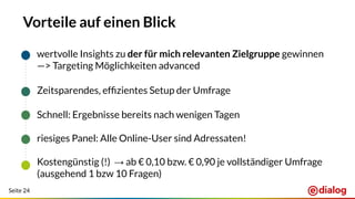Seite 24
Vorteile auf einen Blick
wertvolle Insights zu der für mich relevanten Zielgruppe gewinnen
—> Targeting Möglichkeiten advanced
Zeitsparendes, efﬁzientes Setup der Umfrage
Schnell: Ergebnisse bereits nach wenigen Tagen
riesiges Panel: Alle Online-User sind Adressaten!
Kostengünstig (!) → ab € 0,10 bzw. € 0,90 je vollständiger Umfrage
(ausgehend 1 bzw 10 Fragen)
 